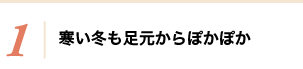 1 寒い冬も足元からぽかぽか