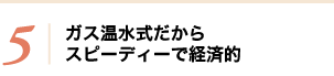 5 ガス温水式だからスピーディーで経済的