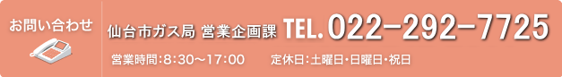 お問い合わせ 仙台市ガス局 営業企画課 TEL.022-292-7725（営業時間：8：30～17：00　定休日：土曜・日曜・祝日