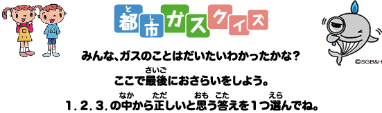 都市（とし）ガスクイズ　みんな、ガスのことはだいたいわかったかな？ ここで最後（さいご）におさらいをしよう。 １．２．３．の中（なか）から正（ただ）しいと思（おも）う答（こた）えを1つ選（えら）んでね。