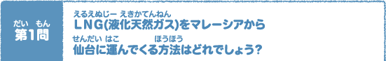 第（だい）1問（もん）　ＬＮＧ(液化天然（えきかてんねん）ガス)をマレーシアから 仙台（せんだい）に運（はこ）んでくる方法（ほうほう）はどれでしょう？