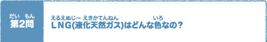 第（だい）2問（もん）　ＬＮＧ(液化天然（えきかてんねん）ガス)はどんな色（いろ）なの？