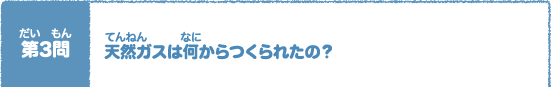 第（だい）3問（もん）　天然（てんねん）ガスは何（なに）からつくられたの？