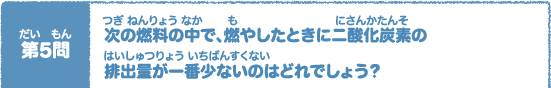 第（だい）5問（もん）　次（つぎ）の燃料（ねんりょう）の中（なか）で、燃（も）やしたときに二酸化炭素（にさんかたんそ）の排出量（はいしゅつりょう）が一番少（いちばんすく）ないのはどれでしょう？