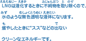 ＬＮＧは液化（えきか）するときに不純物（ふじゅんぶつ）を取（と）り除（のぞ）くので、水（みず）のような無色透明'（むしょくとうめい）な液体（えきたい）になります。燃（も）やしたときにススなどの出（で）ないクリーンなエネルギーです。