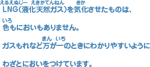 ＬＮＧ(液化天然（えきかてんねん）ガス)を気化（きか）させたものには、 色（いろ）もにおいもありません。 ガスもれなど万（まん）が一（いち）のときにわかりやすいようにわざとにおいをつけています。