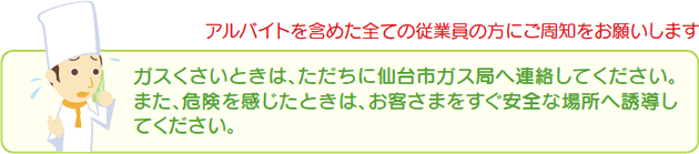 アルバイトを含めた全ての従業員の方にご周知をお願いします　ガスくさいときは、ただちに仙台市ガス局へ連絡してください。また、危険を感じたときは、お客さまをすぐ安全な場所へ誘導してください。