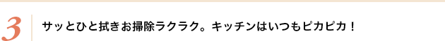 3.サッとひと拭きお掃除ラクラク。キッチンはいつもピカピカ！