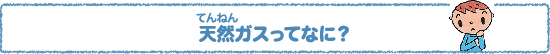 天然（てんねん）ガスってなに？